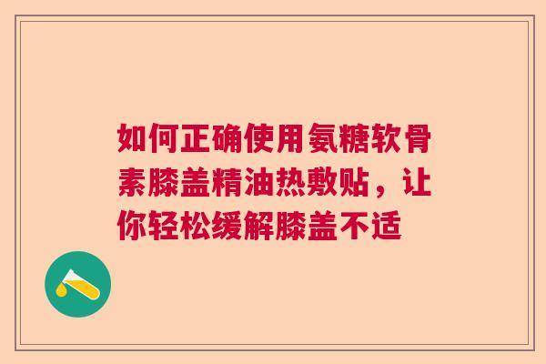 如何正确使用氨糖软骨素膝盖精油热敷贴，让你轻松缓解膝盖不适