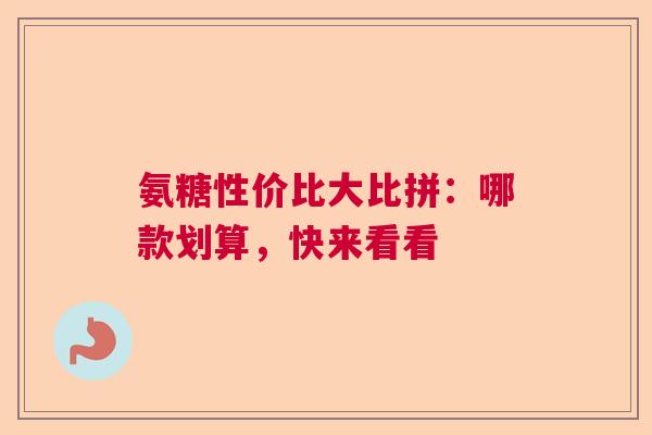 氨糖性价比大比拼：哪款划算，快来看看