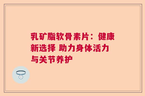 乳矿脂软骨素片:健康新选择 助力身体活力与关节养护 乳矿脂软骨素片:健康新选择 助力身体活力与关节养护