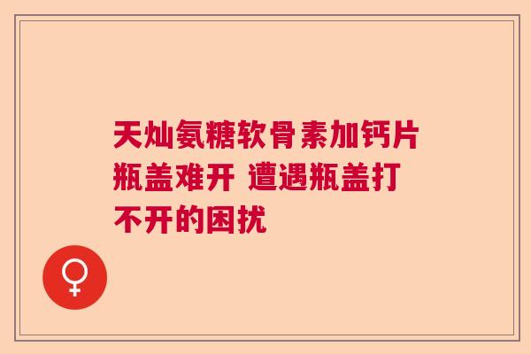 天灿氨糖软骨素加钙片瓶盖难开 遭遇瓶盖打不开的困扰