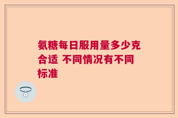 氨糖每日服用量多少克合适 不同情况有不同标准 氨糖每日服用量多少克合适 不同情况有不同标准
