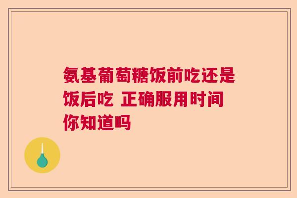 氨基葡萄糖饭前吃还是饭后吃 正确服用时间你知道吗 氨基葡萄糖饭前吃还是饭后吃 正确服用时间你知道吗