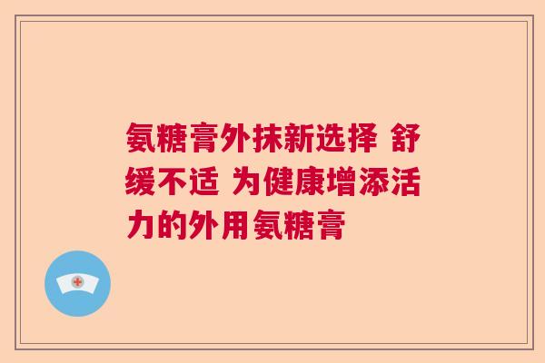 氨糖膏外抹新选择 舒缓不适 为健康增添活力的外用氨糖膏