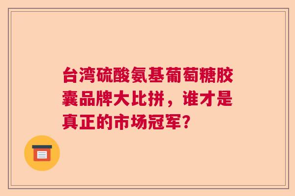 台湾硫酸氨基葡萄糖胶囊品牌大比拼，谁才是真正的市场冠军？