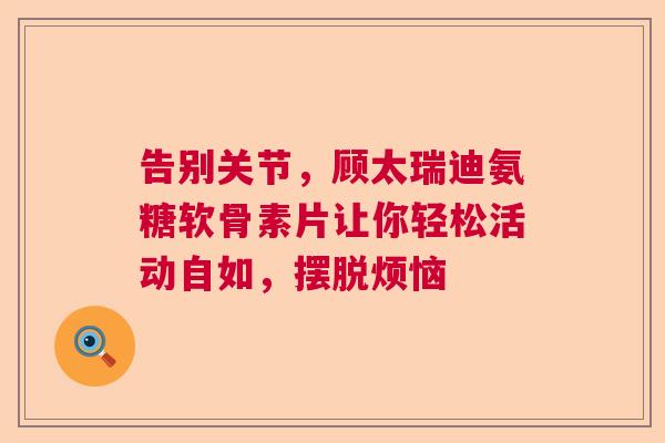 告别关节，顾太瑞迪氨糖软骨素片让你轻松活动自如，摆脱烦恼