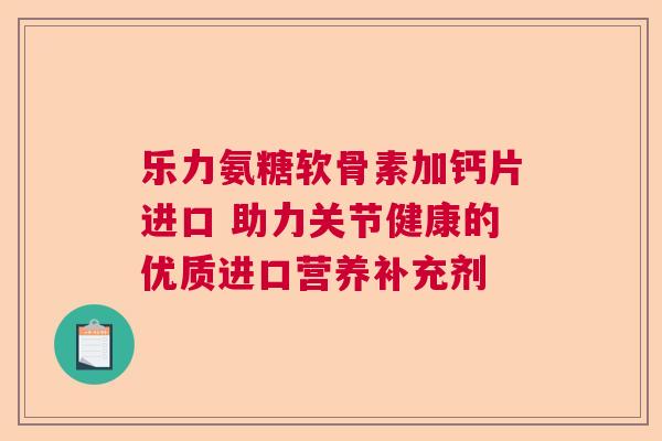 乐力氨糖软骨素加钙片进口 助力关节健康的优质进口营养补充剂