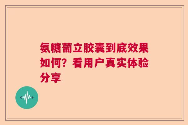 氨糖葡立胶囊到底效果如何？看用户真实体验分享