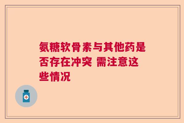 氨糖软骨素与其他药是否存在冲突 需注意这些情况