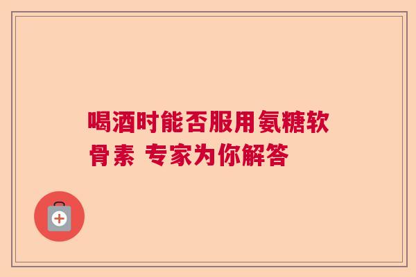 喝酒时能否服用氨糖软骨素 专家为你解答