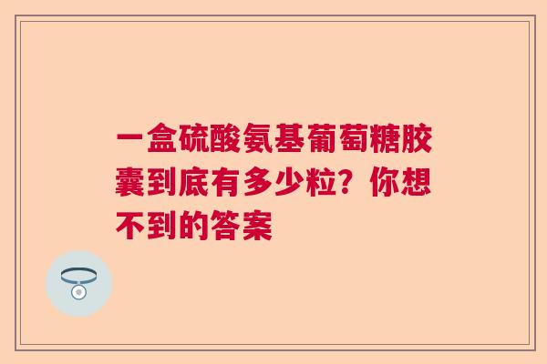 一盒硫酸氨基葡萄糖胶囊到底有多少粒？你想不到的答案