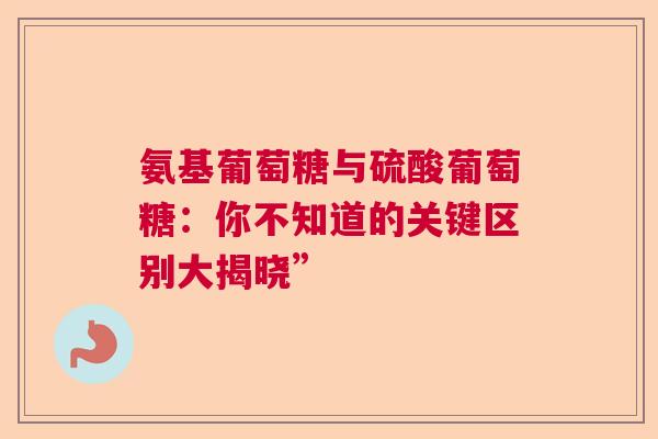 氨基葡萄糖与硫酸葡萄糖：你不知道的关键区别大揭晓”
