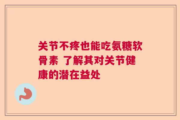 关节不疼也能吃氨糖软骨素 了解其对关节健康的潜在益处 关节不疼也能吃氨糖软骨素 了解其对关节健康的潜在益处