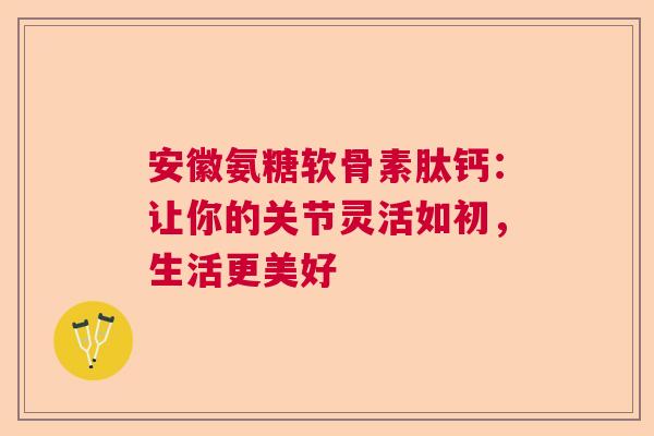 安徽氨糖软骨素肽钙：让你的关节灵活如初，生活更美好