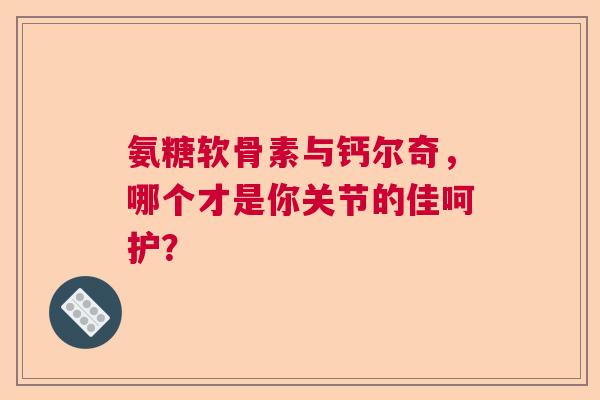氨糖软骨素与钙尔奇，哪个才是你关节的佳呵护？