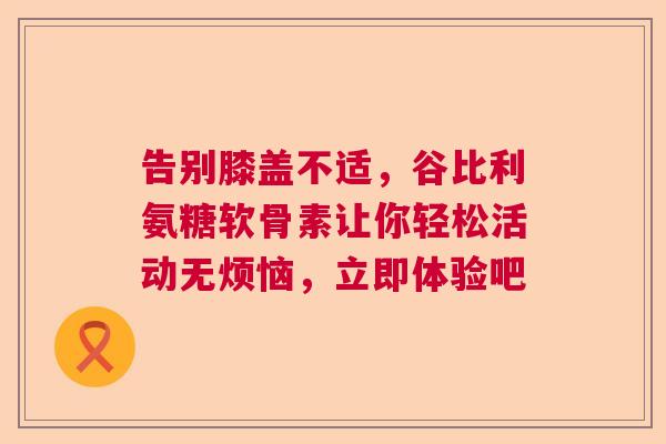 告别膝盖不适,谷比利氨糖软骨素让你轻松活动无烦恼,立即体验吧 告别膝盖不适,谷比利氨糖软骨素让你轻松活动无烦恼,立即体验吧