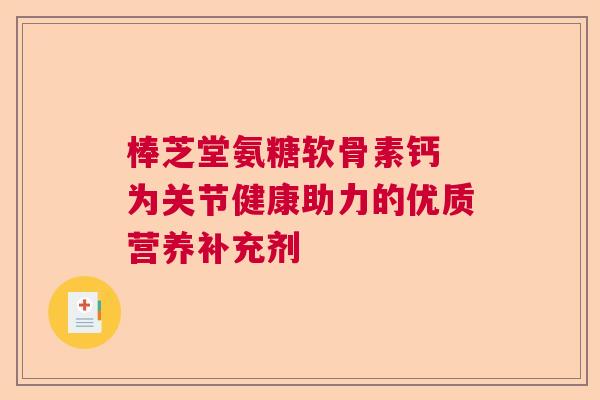 棒芝堂氨糖软骨素钙 为关节健康助力的优质营养补充剂