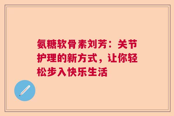 氨糖软骨素刘芳：关节护理的新方式，让你轻松步入快乐生活