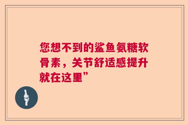 您想不到的鲨鱼氨糖软骨素,关节舒适感提升就在这里” 您想不到的鲨鱼氨糖软骨素,关节舒适感提升就在这里”