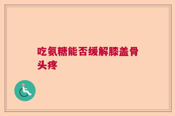 吃氨糖能否缓解膝盖骨头疼