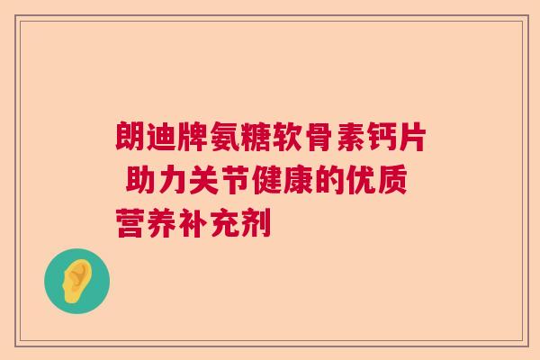 朗迪牌氨糖软骨素钙片 助力关节健康的优质营养补充剂