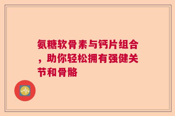 氨糖软骨素与钙片组合，助你轻松拥有强健关节和骨骼