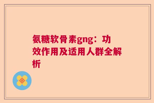 氨糖软骨素gng：功效作用及适用人群全解析