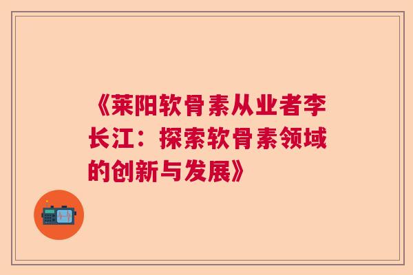 《莱阳软骨素从业者李长江：探索软骨素领域的创新与发展》