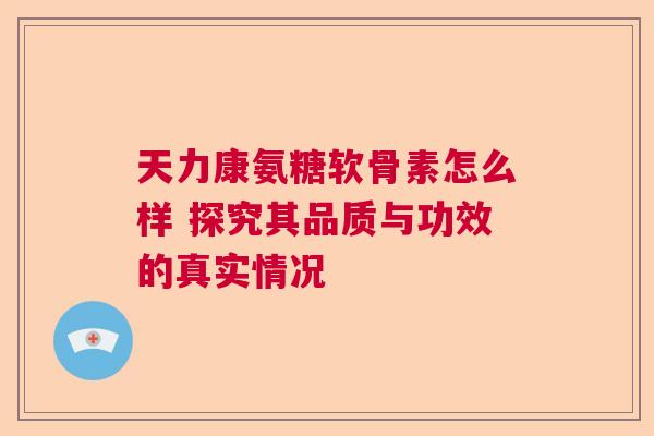 天力康氨糖软骨素怎么样 探究其品质与功效的真实情况 天力康氨糖软骨素怎么样 探究其品质与功效的真实情况