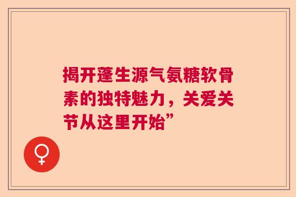 揭开蓬生源气氨糖软骨素的独特魅力，关爱关节从这里开始”