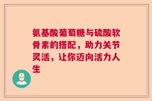 氨基酸葡萄糖与硫酸软骨素的搭配，助力关节灵活，让你迈向活力人生