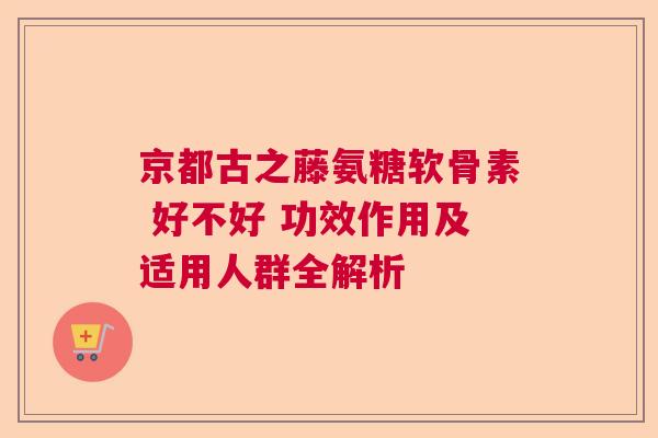 京都古之藤氨糖软骨素 好不好 功效作用及适用人群全解析
