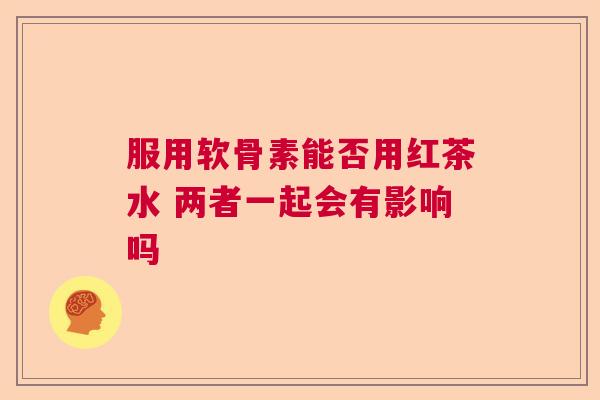 服用软骨素能否用红茶水 两者一起会有影响吗 服用软骨素能否用红茶水 两者一起会有影响吗