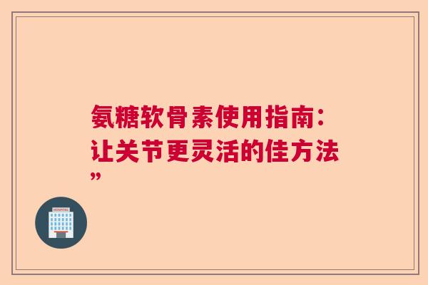 氨糖软骨素使用指南：让关节更灵活的佳方法”
