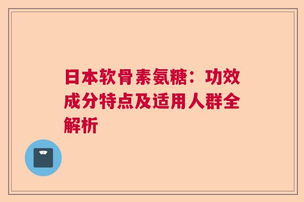 日本软骨素氨糖:功效成分特点及适用人群全解析 日本软骨素氨糖:功效成分特点及适用人群全解析