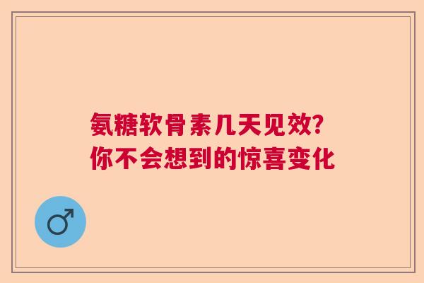 氨糖软骨素几天见效？你不会想到的惊喜变化