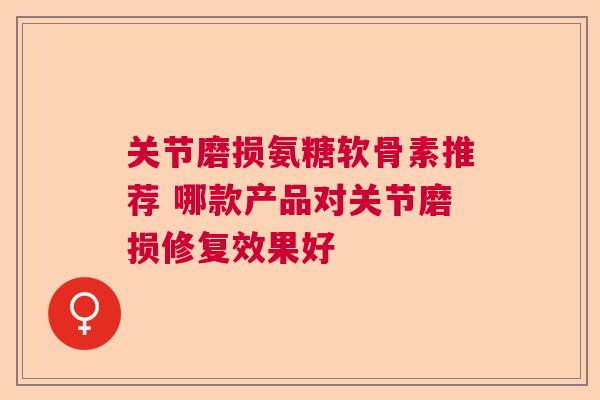 关节磨损氨糖软骨素推荐 哪款产品对关节磨损修复效果好