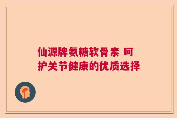 仙源牌氨糖软骨素 呵护关节健康的优质选择