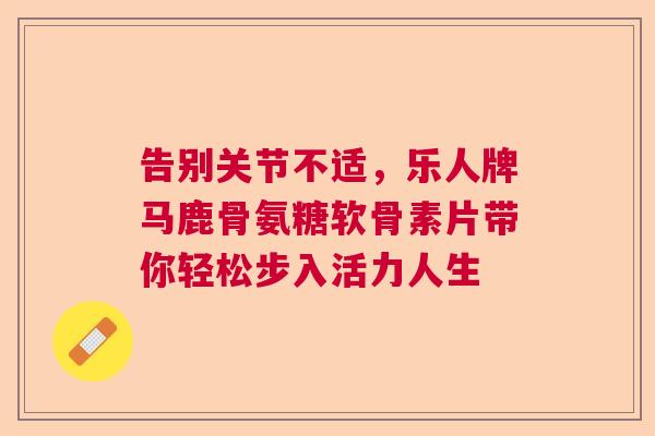 告别关节不适，乐人牌马鹿骨氨糖软骨素片带你轻松步入活力人生