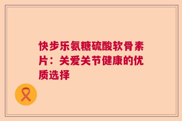 快步乐氨糖硫酸软骨素片：关爱关节健康的优质选择