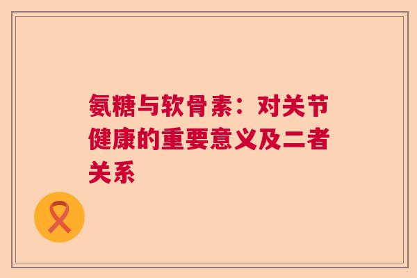 氨糖与软骨素：对关节健康的重要意义及二者关系