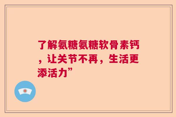 了解氨糖氨糖软骨素钙，让关节不再，生活更添活力”