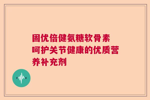 固优倍健氨糖软骨素 呵护关节健康的优质营养补充剂