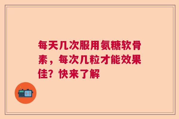 每天几次服用氨糖软骨素，每次几粒才能效果佳？快来了解