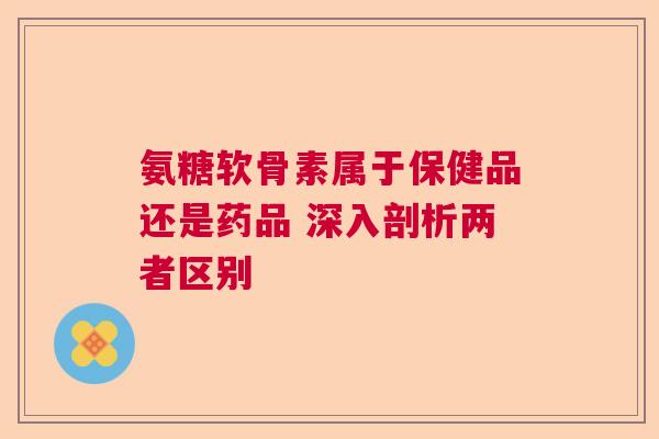 氨糖软骨素属于保健品还是药品 深入剖析两者区别 氨糖软骨素属于保健品还是药品 深入剖析两者区别