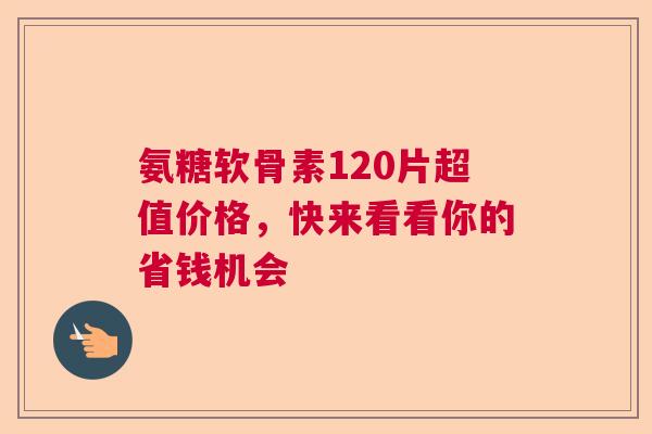 氨糖软骨素120片超值价格，快来看看你的省钱机会