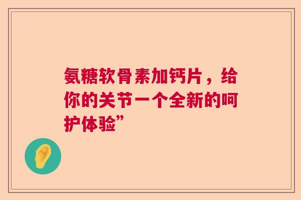 氨糖软骨素加钙片，给你的关节一个全新的呵护体验”