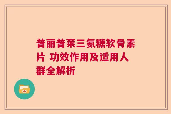 普丽普莱三氨糖软骨素片 功效作用及适用人群全解析