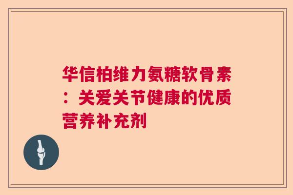 华信柏维力氨糖软骨素：关爱关节健康的优质营养补充剂