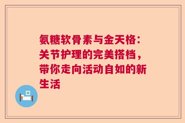 氨糖软骨素与金天格：关节护理的完美搭档，带你走向活动自如的新生活