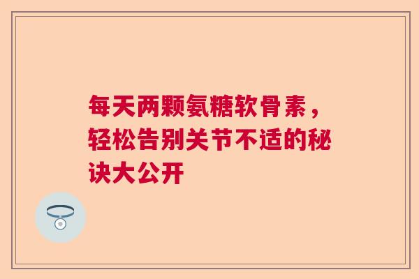 每天两颗氨糖软骨素，轻松告别关节不适的秘诀大公开